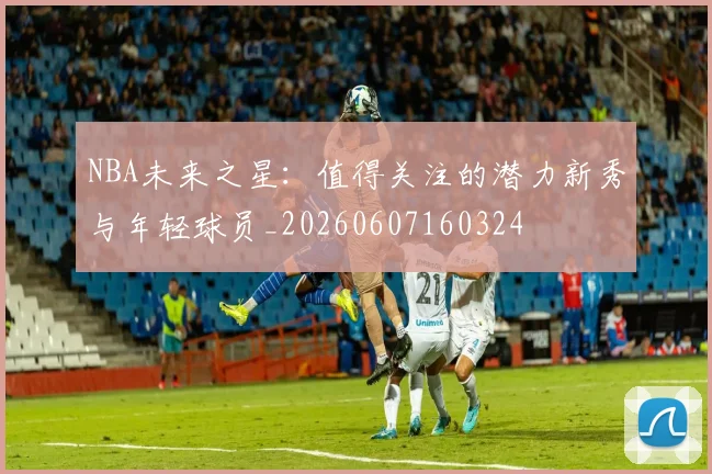 NBA未来之星:值得关注的潜力新秀与年轻球员_20260607160324