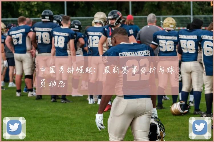 中国男排崛起：最新赛事分析与球员动态