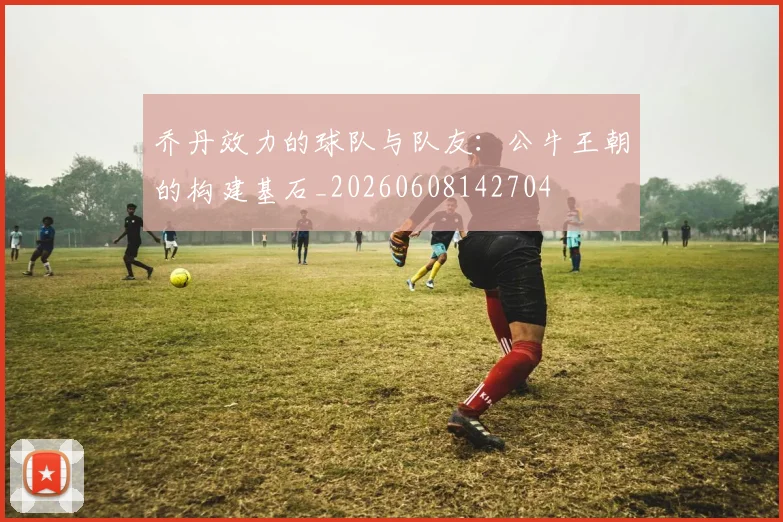 乔丹效力的球队与队友：公牛王朝的构建基石_20260608142704