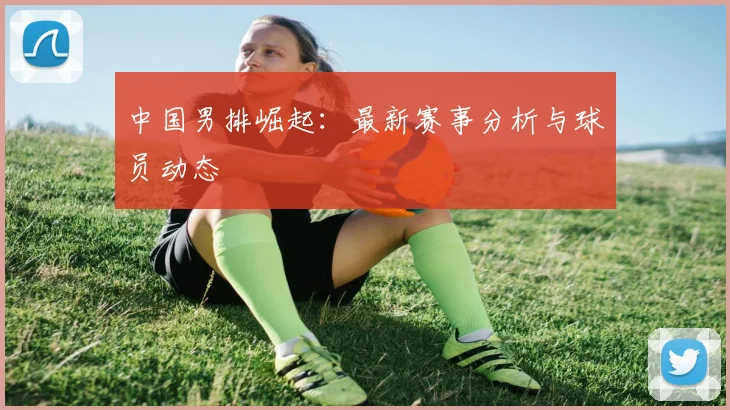 中国男排崛起：最新赛事分析与球员动态