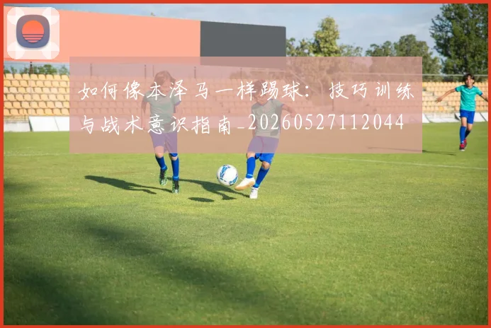 如何像本泽马一样踢球：技巧训练与战术意识指南_20260527112044